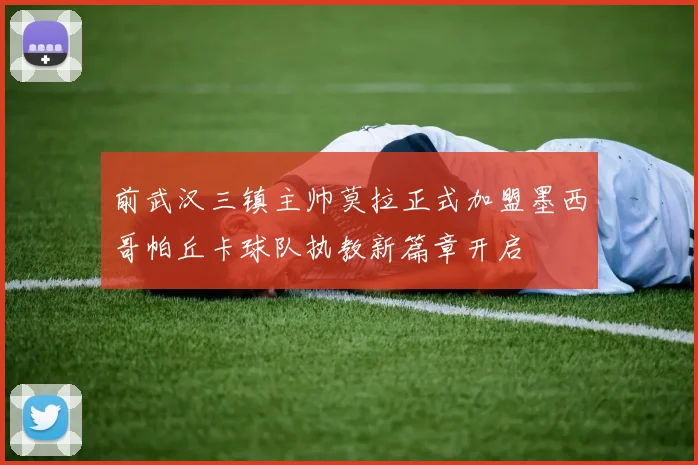 前武汉三镇主帅莫拉正式加盟墨西哥帕丘卡球队执教新篇章开启