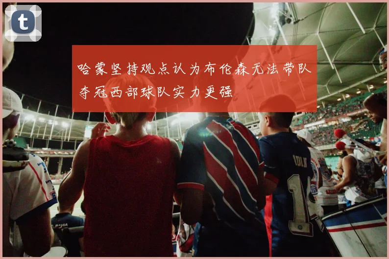 哈蒙坚持观点认为布伦森无法带队夺冠西部球队实力更强