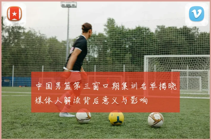 中国男篮第三窗口期集训名单揭晓媒体人解读背后意义与影响