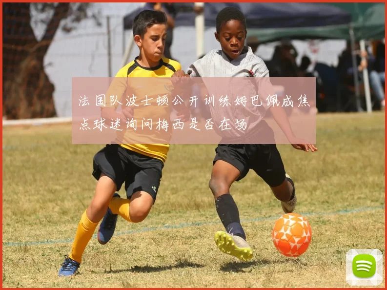 法国队波士顿公开训练姆巴佩成焦点球迷询问梅西是否在场