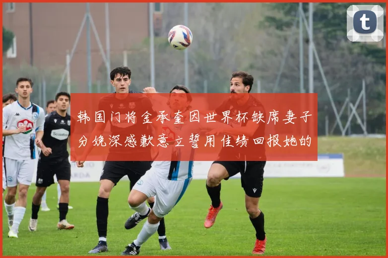 韩国门将金承奎因世界杯缺席妻子分娩深感歉意立誓用佳绩回报她的支持与爱