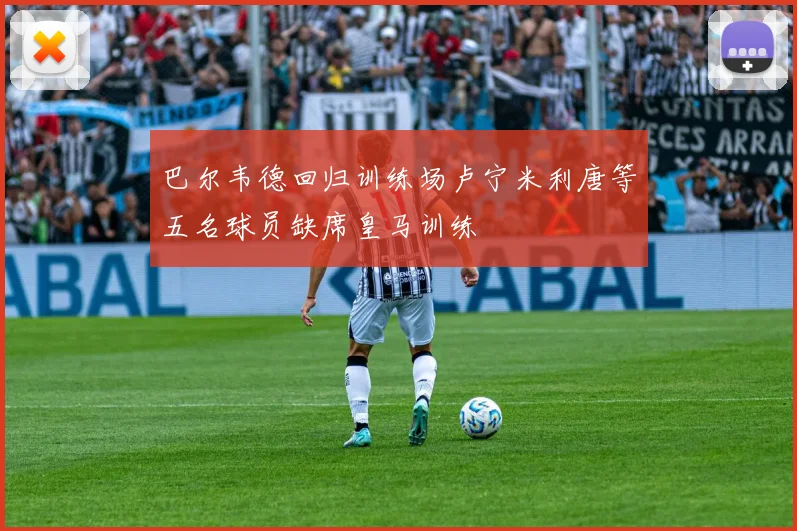 巴尔韦德回归训练场卢宁米利唐等五名球员缺席皇马训练