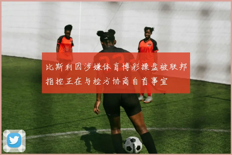 比斯利因涉嫌体育博彩操盘被联邦指控正在与检方协商自首事宜
