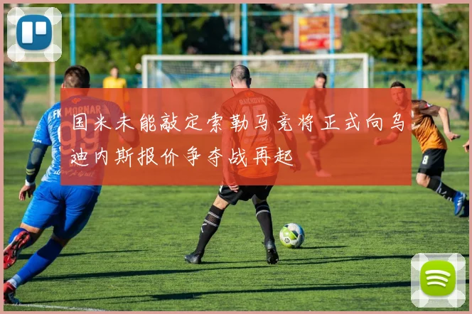 国米未能敲定索勒马竞将正式向乌迪内斯报价争夺战再起