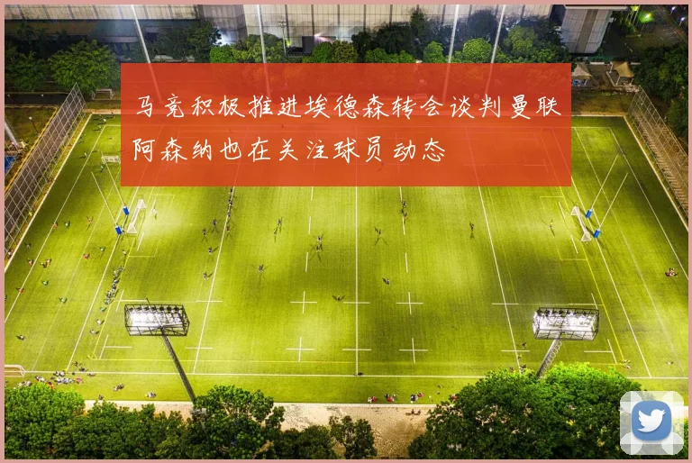马竞积极推进埃德森转会谈判曼联阿森纳也在关注球员动态