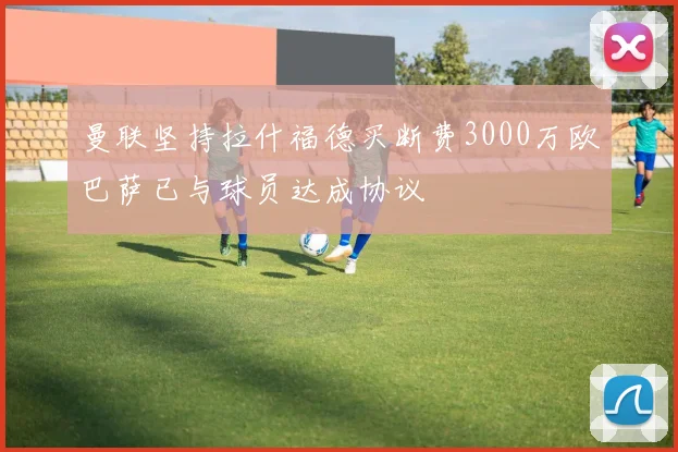曼联坚持拉什福德买断费3000万欧巴萨已与球员达成协议
