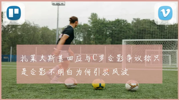 扎莱夫斯基回应与C罗合影争议称只是合影不明白为何引发风波