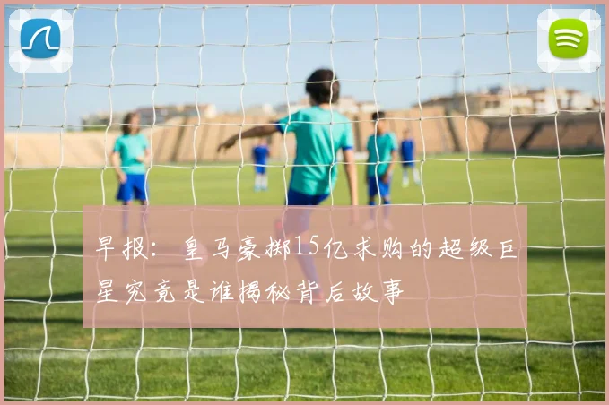 早报：皇马豪掷15亿求购的超级巨星究竟是谁揭秘背后故事