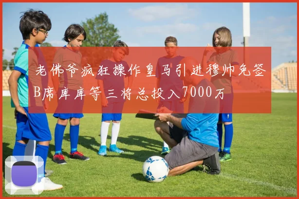 老佛爷疯狂操作皇马引进穆帅免签B席库库等三将总投入7000万