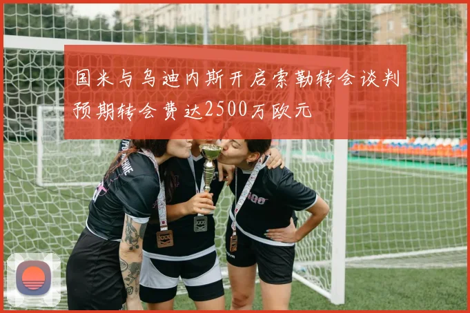 国米与乌迪内斯开启索勒转会谈判预期转会费达2500万欧元