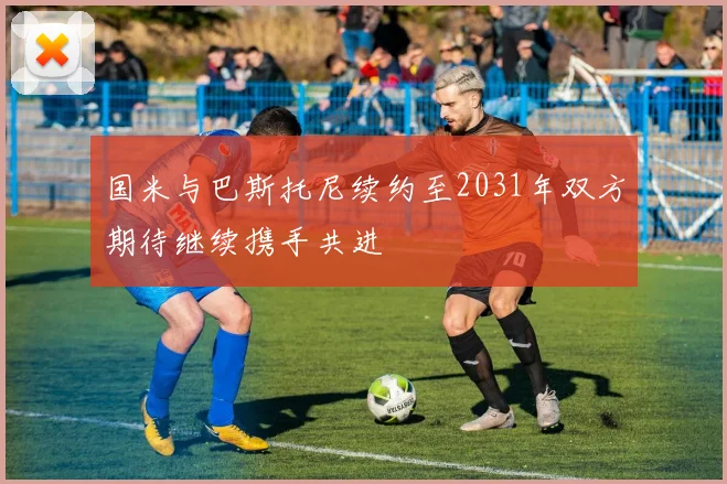 国米与巴斯托尼续约至2031年双方期待继续携手共进