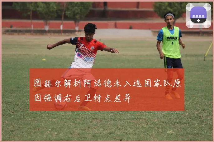 图赫尔解析阿诺德未入选国家队原因强调右后卫特点差异