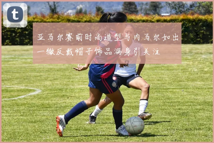 亚马尔赛前时尚造型与内马尔如出一辙反戴帽子饰品满身引关注