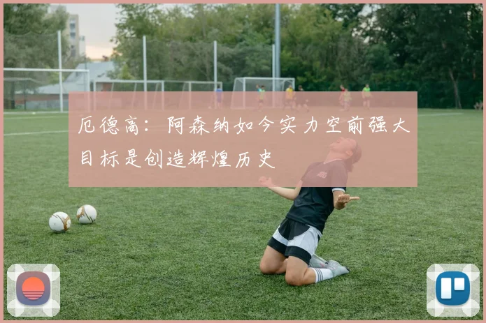 厄德高：阿森纳如今实力空前强大目标是创造辉煌历史