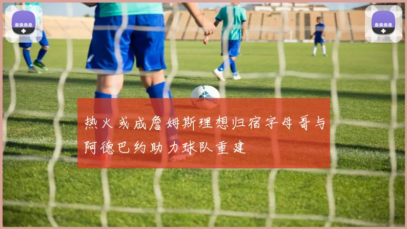 热火或成詹姆斯理想归宿字母哥与阿德巴约助力球队重建