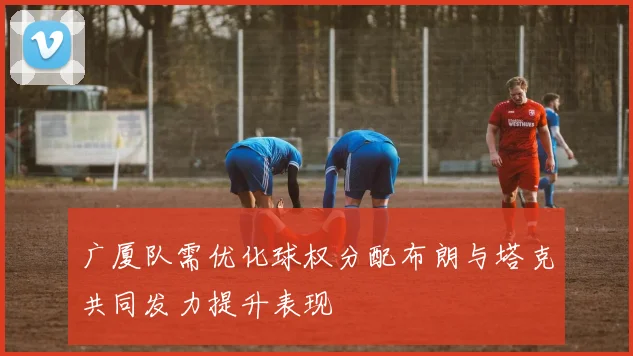 广厦队需优化球权分配布朗与塔克共同发力提升表现