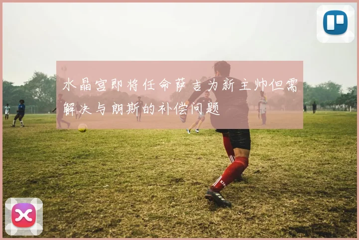 水晶宫即将任命萨吉为新主帅但需解决与朗斯的补偿问题
