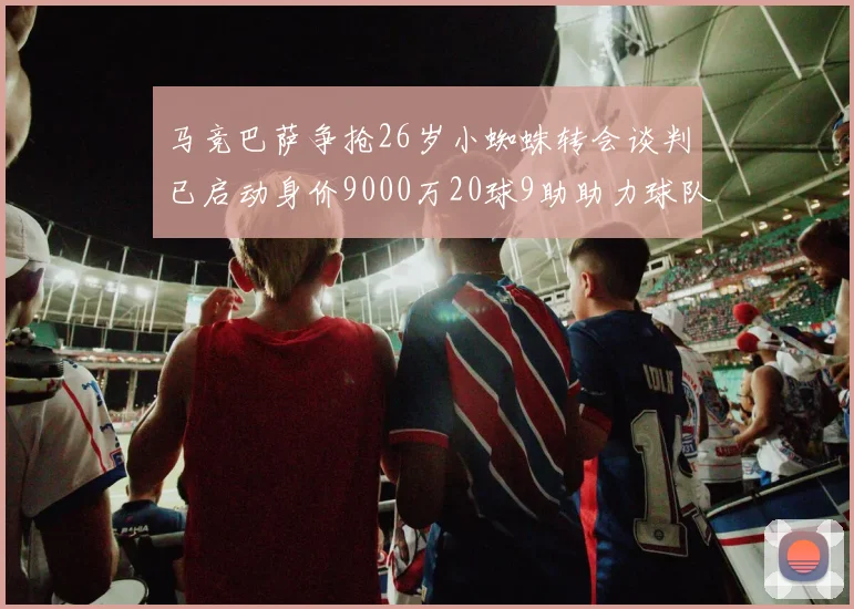 马竞巴萨争抢26岁小蜘蛛转会谈判已启动身价9000万20球9助助力球队