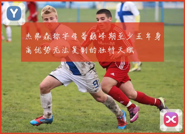 杰弗森称字母哥巅峰期至少五年身高优势无法复制的独特天赋