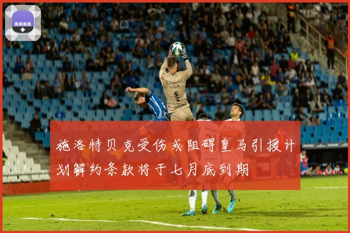 施洛特贝克受伤或阻碍皇马引援计划解约条款将于七月底到期