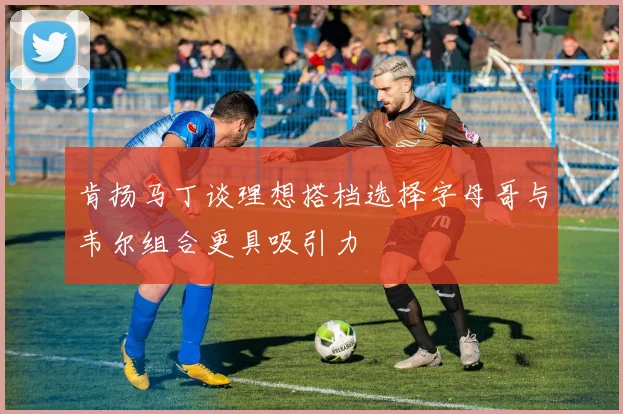 肯扬马丁谈理想搭档选择字母哥与韦尔组合更具吸引力