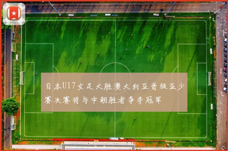日本U17女足大胜澳大利亚晋级亚少赛决赛将与中朝胜者争夺冠军