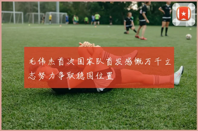 毛伟杰首次国家队首发感慨万千立志努力争取稳固位置