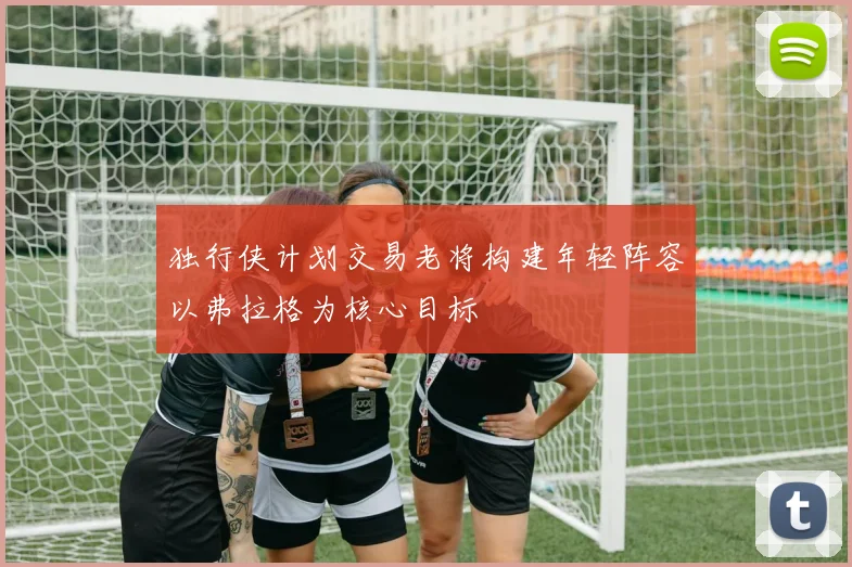 独行侠计划交易老将构建年轻阵容以弗拉格为核心目标