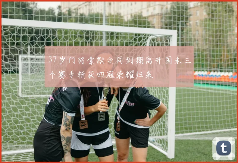 37岁门将索默合同到期离开国米三个赛季斩获四冠荣耀归来