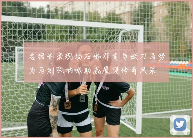名宿齐聚现场石佛邓肯与妖刀马努为马刺队呐喊助威展现传奇风采