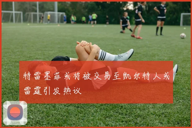 特雷墨菲或将被交易至凯尔特人或雷霆引发热议