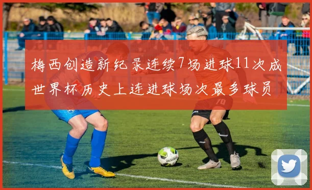 梅西创造新纪录连续7场进球11次成世界杯历史上连进球场次最多球员