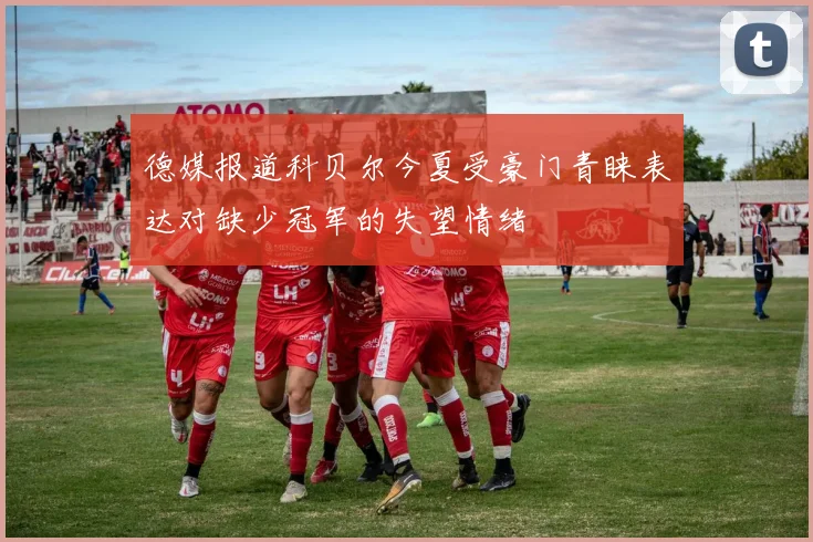 德媒报道科贝尔今夏受豪门青睐表达对缺少冠军的失望情绪